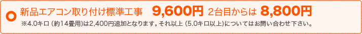 新品エアコン取り付け標準工事　9,600円 2台目からは 8,800円 ※4.0キロ（約14畳用)は2,500円追加となります。それ以上（5.0キロ以上)についてはお問い合わせ下さい。